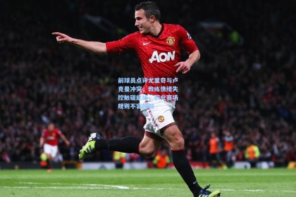 前球员点评尤里奇与卢克曼冲突，教练情绪失控触碰底线，职业赛场规则不容模糊